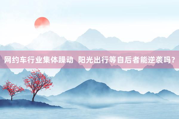 网约车行业集体躁动  阳光出行等自后者能逆袭吗？